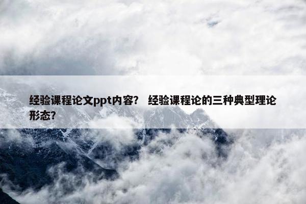 经验课程论文ppt内容？ 经验课程论的三种典型理论形态？
