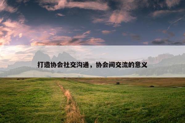 打造协会社交沟通，协会间交流的意义