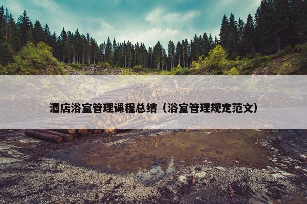 酒店浴室管理课程总结（浴室管理规定范文）