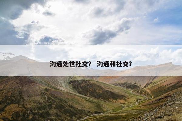沟通处世社交？ 沟通和社交？