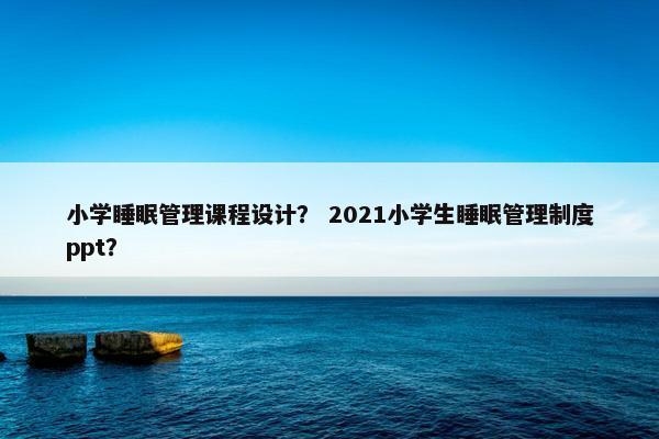 小学睡眠管理课程设计？ 2021小学生睡眠管理制度ppt？