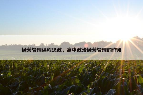经营管理课程思政，高中政治经营管理的作用