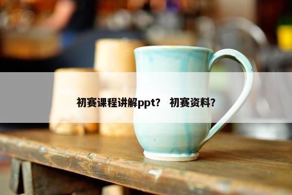 初赛课程讲解ppt？ 初赛资料？