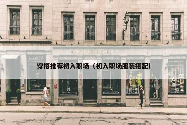 穿搭推荐初入职场（初入职场服装搭配）