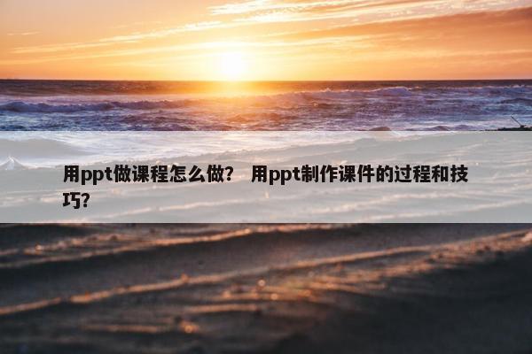 用ppt做课程怎么做？ 用ppt制作课件的过程和技巧？