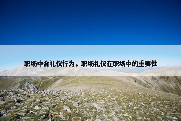 职场中合礼仪行为，职场礼仪在职场中的重要性