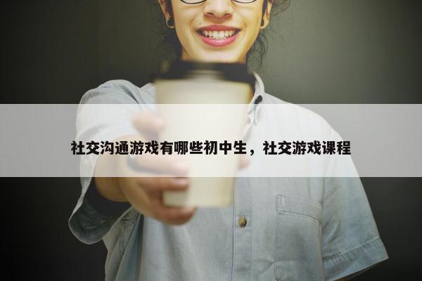 社交沟通游戏有哪些初中生，社交游戏课程