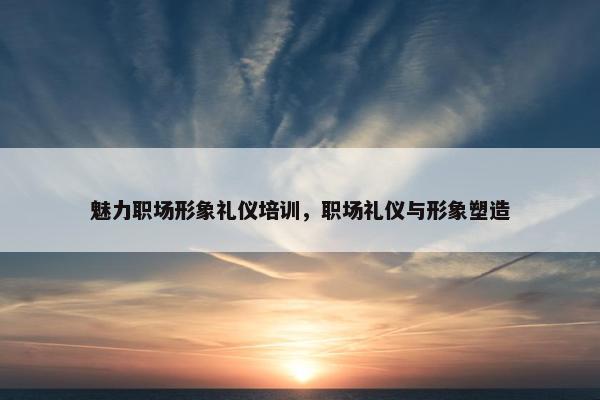 魅力职场形象礼仪培训，职场礼仪与形象塑造