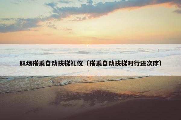 职场搭乘自动扶梯礼仪（搭乘自动扶梯时行进次序）
