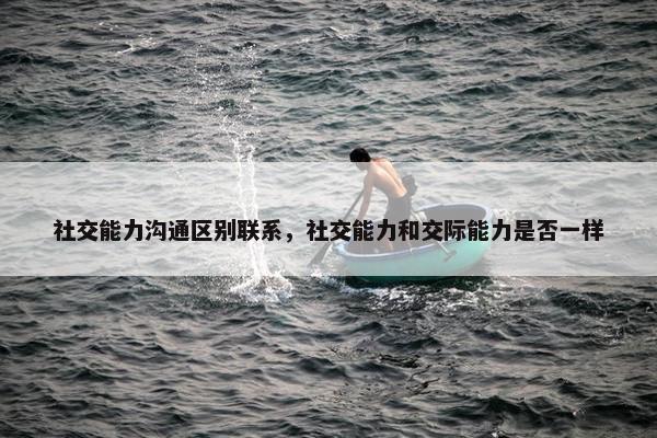 社交能力沟通区别联系，社交能力和交际能力是否一样