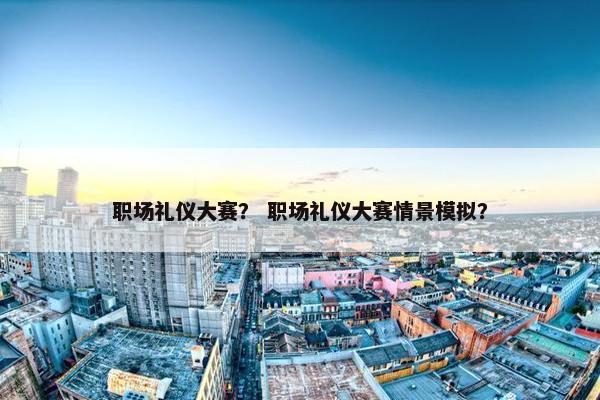 职场礼仪大赛？ 职场礼仪大赛情景模拟？