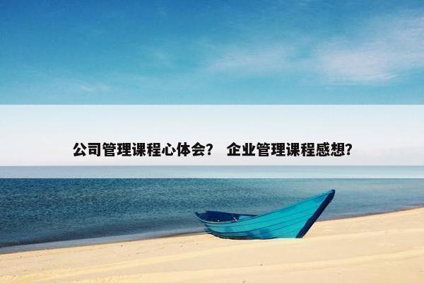 公司管理课程心体会？ 企业管理课程感想？