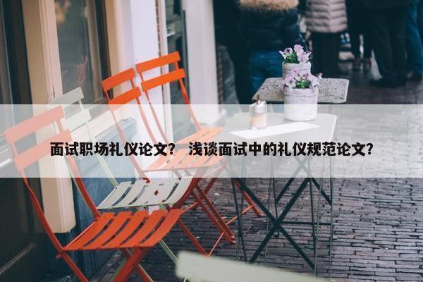 面试职场礼仪论文？ 浅谈面试中的礼仪规范论文？