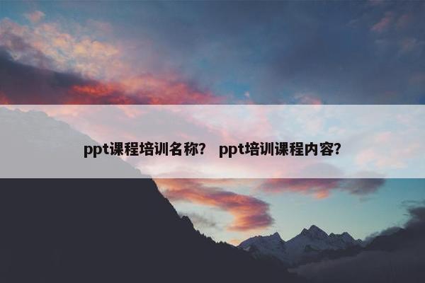 ppt课程培训名称？ ppt培训课程内容？