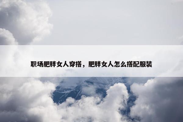 职场肥胖女人穿搭，肥胖女人怎么搭配服装