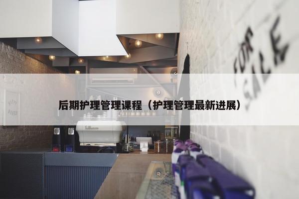 后期护理管理课程（护理管理最新进展）