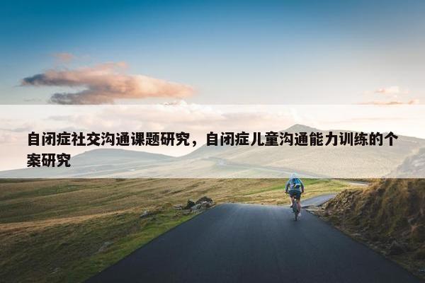自闭症社交沟通课题研究，自闭症儿童沟通能力训练的个案研究