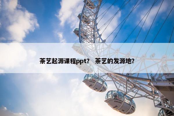 茶艺起源课程ppt？ 茶艺的发源地？