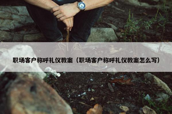 职场客户称呼礼仪教案（职场客户称呼礼仪教案怎么写）