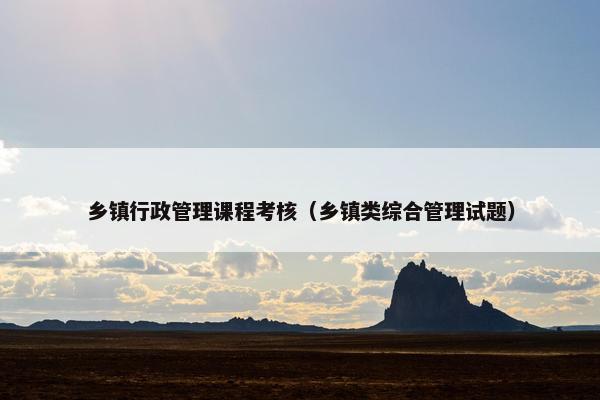 乡镇行政管理课程考核（乡镇类综合管理试题）