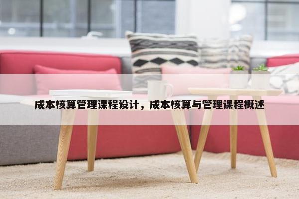 成本核算管理课程设计，成本核算与管理课程概述