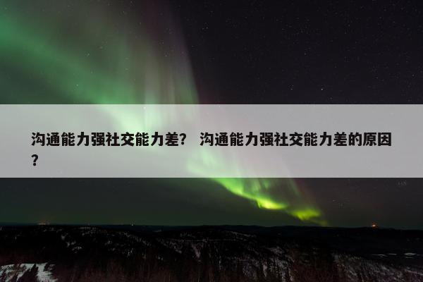沟通能力强社交能力差？ 沟通能力强社交能力差的原因？