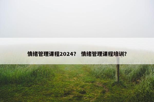 情绪管理课程2024？ 情绪管理课程培训？