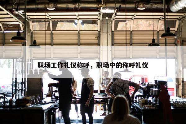 职场工作礼仪称呼，职场中的称呼礼仪