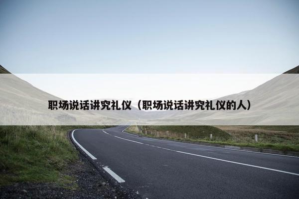 职场说话讲究礼仪（职场说话讲究礼仪的人）