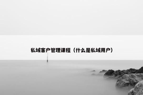 私域客户管理课程（什么是私域用户）