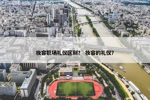 妆容职场礼仪区别？ 妆容的礼仪？