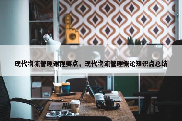 现代物流管理课程要点，现代物流管理概论知识点总结