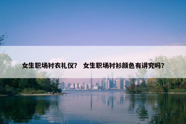女生职场衬衣礼仪？ 女生职场衬衫颜色有讲究吗？