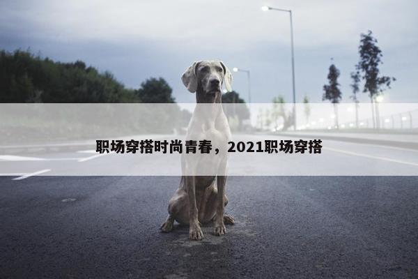 职场穿搭时尚青春，2021职场穿搭