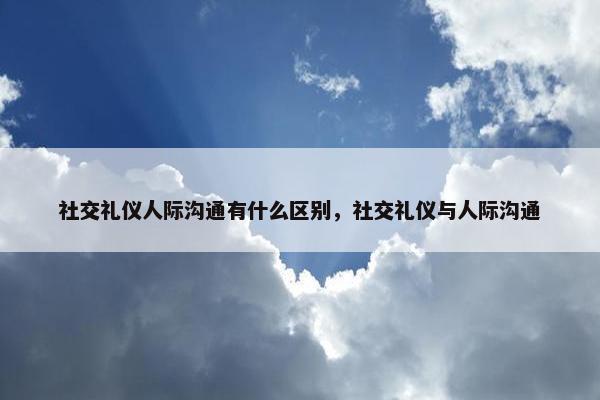 社交礼仪人际沟通有什么区别，社交礼仪与人际沟通