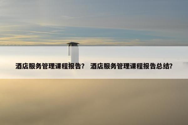 酒店服务管理课程报告？ 酒店服务管理课程报告总结？