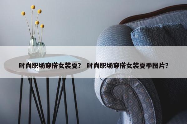 时尚职场穿搭女装夏？ 时尚职场穿搭女装夏季图片？