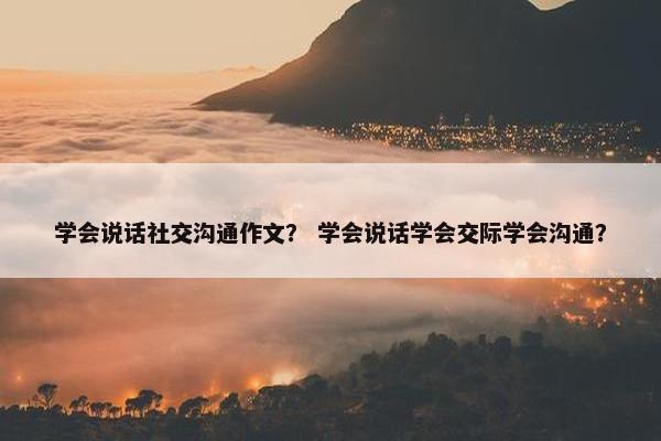 学会说话社交沟通作文？ 学会说话学会交际学会沟通？