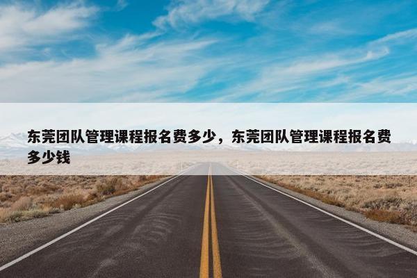 东莞团队管理课程报名费多少，东莞团队管理课程报名费多少钱