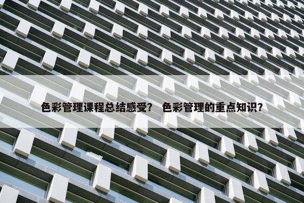 色彩管理课程总结感受？ 色彩管理的重点知识？