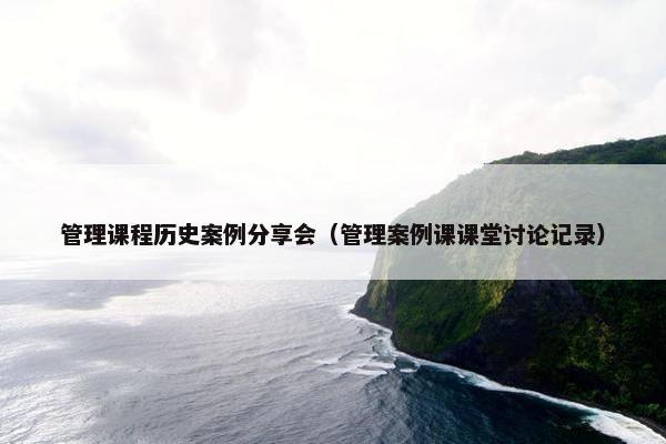 管理课程历史案例分享会（管理案例课课堂讨论记录）