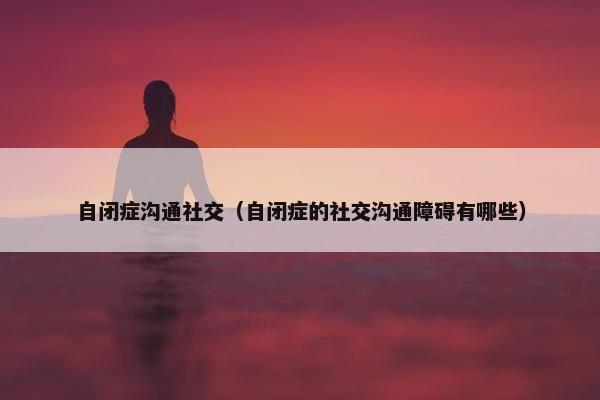 自闭症沟通社交（自闭症的社交沟通障碍有哪些）