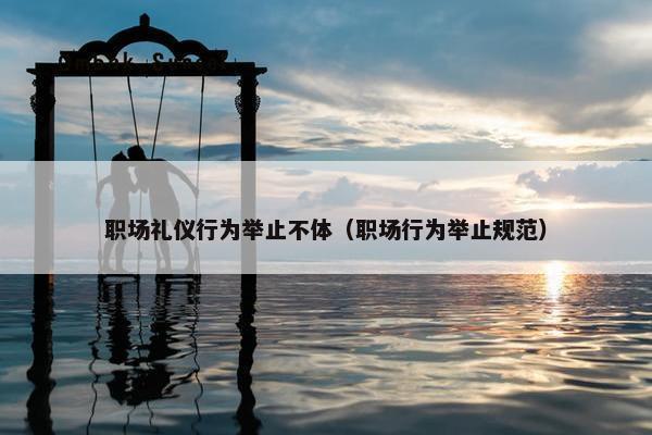 职场礼仪行为举止不体（职场行为举止规范）