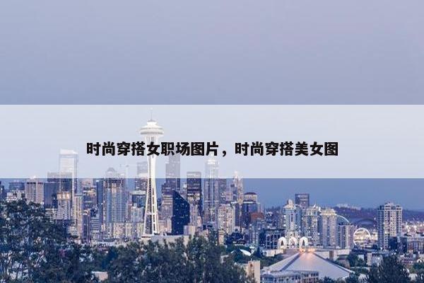 时尚穿搭女职场图片，时尚穿搭美女图