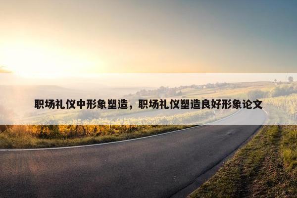 职场礼仪中形象塑造，职场礼仪塑造良好形象论文