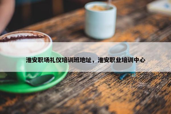淮安职场礼仪培训班地址，淮安职业培训中心