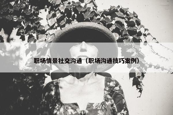 职场情景社交沟通（职场沟通技巧案例）