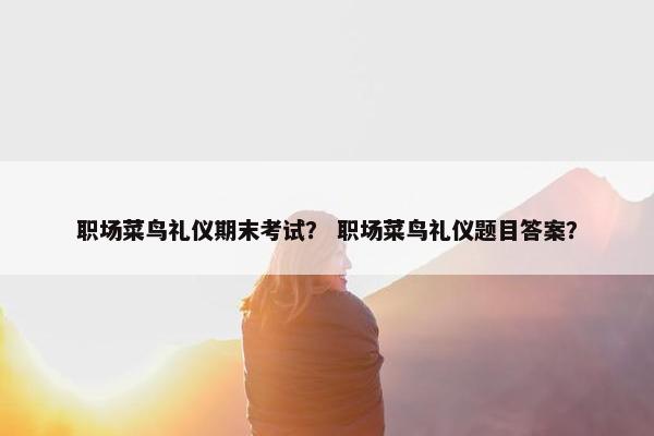 职场菜鸟礼仪期末考试？ 职场菜鸟礼仪题目答案？