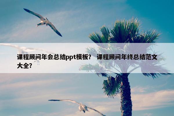 课程顾问年会总结ppt模板？ 课程顾问年终总结范文大全？