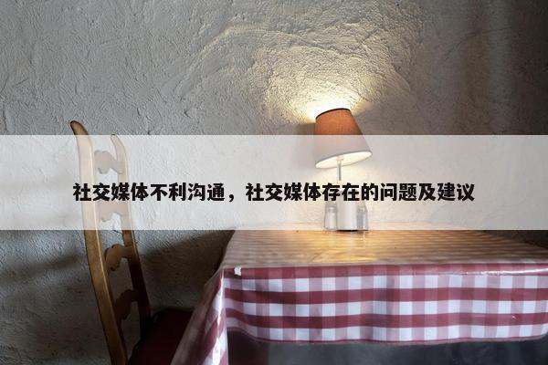 社交媒体不利沟通，社交媒体存在的问题及建议
